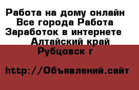 Работа на дому-онлайн - Все города Работа » Заработок в интернете   . Алтайский край,Рубцовск г.